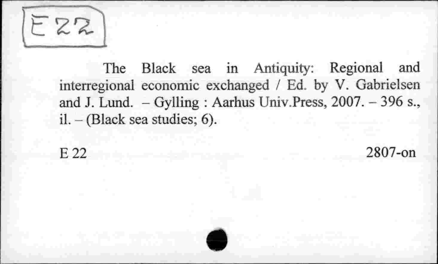 ﻿The Black sea in Antiquity: Regional and interregional economic exchanged / Ed. by V. Gabrielsen and J. Lund. - Gylling : Aarhus Univ.Press, 2007. - 396 s., il. - (Black sea studies; 6).
E22
2807-on